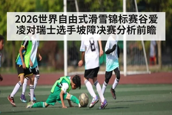 2026世界自由式滑雪锦标赛谷爱凌对瑞士选手坡障决赛分析前瞻